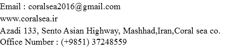 Email : coralsea2016@gmail.com
www.coralsea.ir
Azadi 133, Sento Asian Highway, Mashhad,Iran,Coral sea co. Office Number : (+9851) 37248559